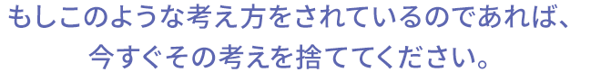 もしこのような考え方をされているのであれば、今すぐその考えを捨ててください。