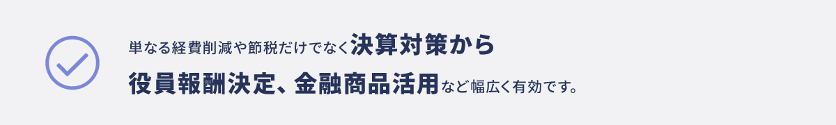 単なる経費削減や節税だけでなく決算対策から役員報酬決定、金融商品活用など幅広く有効です。