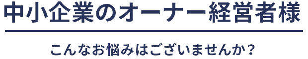 中小企業のオーナー経営者様こんなお悩みはございませんか？