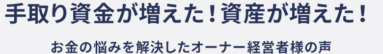 手取り資金が増えた！資産が増えた！ お金の悩みを解決したオーナー経営者様の声