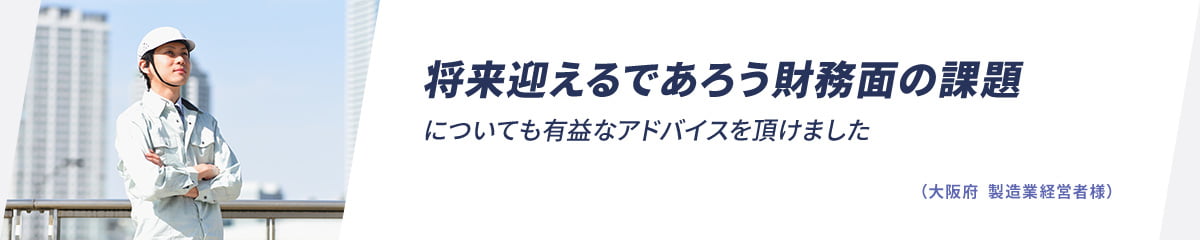 将来迎えるであろう財務面の課題についても有益なアドバイスを頂けました